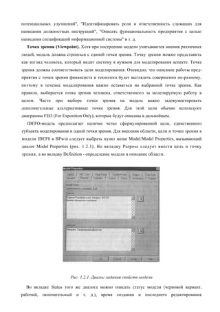 потенциальных улучшений", "Идентифицировать роли и ответственность служащих для
написания должностных инструкций", "Описать функциональность предприятия с целью
написания спецификаций информационной системы" и т. д.
  Точка зрения (Viewpoint). Хотя при построении модели учитываются мнения различных
людей, модель должна строиться с единой точки зрения. Точку зрения можно представить
как взгляд человека, который видит систему в нужном для моделирования аспекте. Точка
зрения должна соответствовать цели моделирования. Очевидно, что описание работы пред-
приятия с точки зрения финансиста и технолога будет выглядеть совершенно по-разному,
поэтому в течение моделирования важно оставаться на выбранной точке зрения. Как
правило, выбирается точка зрения человека, ответственного за моделируемую работу в
целом.   Часто   при   выборе   точки   зрения   на   модель   важно       задокументировать
дополнительные альтернативные точки зрения. Для этой цели обычно используют
диаграммы FEO (For Exposition Only), которые будут описаны в дальнейшем.
  IDEFO-модель предполагает наличие четко сформулированной цели, единственного
субъекта моделирования и одной точки зрения. Для внесения области, цели и точки зрения в
модели IDEF0 в BPwin следует выбрать пункт меню Model/Model Properties, вызывающий
диалог Model Properties (рис. 1.2.1). Во вкладку Purpose следует внести цель и точку
зрения, а во вкладку Definition - определение модели и описание области.




                        Рис. 1.2.1. Диалог задания свойств модели

  Во вкладке Status того же диалога можно описать статус модели (черновой вариант,
рабочий, окончательный     и т. д.), время создания       и последнего редактирования
 
