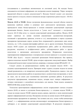 (отслеживается в дальнейшем автоматически по системной дате). Во вкладке Source
описываются источники информации для построения модели (например, "Опрос экспертов
предметной области и анализ документации"). Вкладка General служит для внесения
имени проекта и модели, имени и инициалов автора и временных рамок модели - AS-IS и
ТО-ВЕ.
Модели AS-IS и ТО-ВЕ. Целью построения функциональных моделей обычно является
выявление наиболее слабых и уязвимых мест деятельности организации, анализе
преимуществ новых бизнес-процессов и степени изменения существующей структуры
организации бизнеса. Анализ недостатков и "узких мест" начинают с построения
модели AS-1S (Как есть), т.е. модели существующей организации работы. Модель AS-IS
может    строиться   на   основе   изучения    документации   (должностных инструкций,
положений о предприятии, приказов, отчетов и т.п.), анкетирования и опроса служащих
предприятия (организация опроса должна быть итерационной и реализовать цикл автор-
читатель, см. 1.2.9), создания фотографии рабочего дня и других источников. Полученная
модель AS-IS служит для выявления неуправляемых работ, работ не обеспеченных
ресурсами, ненужных и неэффективных работ, дублирующихся работ и других
недостатков   в   организации   деятельности   предприятия.   Исправление   недостатков,
перенаправление информационных и материальных потоков приводит к созданию модели
ТО-ВЕ (Как будет) - модели идеальной организации бизнес-процессов. Как правило,
строится несколько моделей ТО-ВЕ, среди которых определяют наилучший вариант. Выбор
оптимальной модели может осуществляться, например, с помощью метрик BPwin(cM. 1.3).
  Следует указать на распространенную ошибку при создании модели AS-IS - это
создание идеализированной модели. Примером может служить создание модели на основе
знаний руководителя, а не конкретного исполнителя работ. Руководитель знаком с тем, как
предполагается выполнение работы по руководствам и должностным инструкциям, и часто
не знает, как на самом деле подчиненные выполняют рутинные работы. В результате
получается приукрашенная, искаженная модель, которая несет ложную информацию и
которую невозможно в дальнейшем использовать для анализа. Такая модель называется
SHOULD BE (Как должно бы быть).
  Технология проектирования информационных систем подразумевает сначала создание
модели AS-IS, ее анализ и улучшение бизнес-процессов, т. е. создание модели ТО-ВЕ, и
только на основе модели ТО-ВЕ строится модель данных, прототип и затем окончательный
вариант информационной системы. Построение системы на основе модели AS-IS приводит к
автоматизации предприятия по принципу "все оставить как есть, только чтобы компьютеры
стояли", т. е. информационная система автоматизирует несовершенные бизнес-процессы и
дублирует, а не заменяет существующий документооборот. В результате внедрение и
 