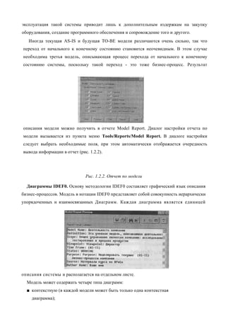 эксплуатация такой системы приводит лишь к дополнительным издержкам на закупку
оборудования, создание программного обеспечения и сопровождение того и другого.
   Иногда текущая AS-IS и будущая ТО-ВЕ модели различаются очень сильно, так что
переход от начального к конечному состоянию становится неочевидным. В этом случае
необходима третья модель, описывающая процесс перехода от начального к конечному
состоянию системы, поскольку такой переход - это тоже бизнес-процесс. Результат




описания модели можно получить в отчете Model Report. Диалог настройки отчета по
модели вызывается из пункта меню Tools/Reports/Model Report. В диалоге настройки
следует выбрать необходимые поля, при этом автоматически отображается очередность
вывода информации в отчет (рис. 1.2.2).




                              Рис. 1.2.2. Отчет по модели

  Диаграммы IDEF0. Основу методологии IDEF0 составляет графический язык описания
бизнес-процессов. Модель в нотации IDEF0 представляет собой совокупность иерархически
упорядоченных и взаимосвязанных Диаграмм. Каждая диаграмма является единицей




описания системы и располагается на отдельном листе.
  Модель может содержать четыре типа диаграмм:
  ■ контекстную (в каждой модели может быть только одна контекстная
    диаграмма);
 