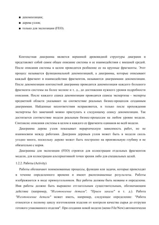 ■ декомпозиции;
  ■ дерева узлов;
  ■ только для экспозиции (FEO).




  Контекстная диаграмма является вершиной древовидной структуры диаграмм и
представляет собой самое общее описание системы и ее взаимодействия с внешней средой.
После описания системы в целом проводится разбиение ее на крупные фрагменты. Этот
процесс называется функциональной декомпозицией, а диаграммы, которые описывают
каждый фрагмент и взаимодействие фрагментов, называются диаграммами декомпозиции.
После декомпозиции контекстной диаграммы проводится декомпозиция каждого большого
фрагмента системы на более мелкие и т. д., до достижения нужного уровня подробности
описания. После каждого сеанса декомпозиции проводятся сеансы экспертизы - эксперты
предметной области указывают на соответствие реальных бизнес-процессов созданным
диаграммам. Найденные несоответствия исправляются, и только после прохождения
экспертизы без замечаний можно приступать к следующему сеансу декомпозиции. Так
достигается соответствие модели реальным бизнес-процессам на любом уровне модели.
Синтаксис описания системы в целом и каждого ее фрагмента одинаков во всей модели.
  Диаграмма дерева узлов показывает иерархическую зависимость работ, но не
взаимосвязи между работами. Диаграмм деревьев узлов может быть в модели сколь
угодно много, поскольку дерево может быть построено на произвольную глубину и не
обязательно с корня.
  Диаграммы для экспозиции (FEO) строятся для иллюстрации отдельных фрагментов
модели, для иллюстрации альтернативной точки зрения либо для специальных целей.

1.2.2. Работы (Activity)
  Работы обозначают поименованные процессы, функции или задачи, которые происходят
в течение определенного времени и имеют распознаваемые результаты. Работы
изображаются в виде прямоугольников. Все работы должны быть названы и определены.
Имя работы должно быть выражено отглагольным существительным, обозначающим
действие    (например,     "Изготовление   детали",   "Прием   заказа"   и   т.   д.).   Работа
"Изготовление детали" может иметь, например, следующее определение: "Работа
относится к полному циклу изготовления изделия от контроля качества сырья до отгрузки
готового упакованного изделия". При создании новой модели (меню File/New) автоматически
 