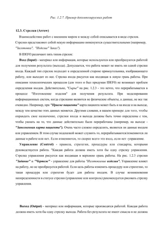 Рис. 1.2.7. Пример декомпозируемых работ



12.3. Стрелки (Arrow)
  Взаимодействие работ с внешним миром и между собой описывается в виде стрелок.
Стрелки представляют собой некую информацию иименуются существительными (например,
"Заготовка", "Изделие" Заказ").
  В IDEFO различают пять типов стрелок:
  Вход (Input) - материал или информация, которые используются или преобразуются работой
для получения результата (выхода). Допускается, что работа может не иметь ни одной стрелки
входа. Каждый тип стрелок подходит к определенной стороне прямоугольника, изображающего
работу, или выходит из нее. Стрелка входа рисуется как входящая в левую грань работы. При
описании технологических процессов (для этого и был придуман IDEF0) не возникает проблем
определения входов. Действительно, "Сырье" на рис. 1.2.3 - это нечто, что перерабатывается в
процессе   "Изготовление    изделия"   для   получения    результата.   При   моделировании
информационных систем, когда стрелками являются не физические объекты, а данные, не все так
очевидно. Например, при "Приеме пациента" карта пациента может быть и на входе и на выходе,
между тем качество этих данных меняется. Другими словами, в нашем примере для того, чтобы
оправдать свое назначение, стрелки входа и выхода должны быть точно определены с тем,
чтобы указать на то, что данные действительно были переработаны (например, на выходе -
"Заполненная карта пациента"). Очень часто сложно определить, являются ли данные входом
или управлением. В этом случае подсказкой может служить то, перерабатываются/изменяются ли
данные в работе или нет. Если изменяются, то скорее всего это вход, если нет -управление.
  Управление (Control) - правила, стратегии, процедуры или стандарты, которыми
руководствуется работа. "Каждая работа должна иметь хотя бы одну стрелку управления.
Стрелка управления рисуется как входящая в верхнюю грань работы. На рис. 1.2.3 стрелки
"Задание" и "Чертеж" - управление для работы "Изготовление изделия". Управление влияет
на работу, но не преобразуется работой. Если цель работы изменить процедуру или стратегию, то
такая процедура или стратегия будет для работы входом. В случае возникновения
неопределенности в статусе стрелки (управление или контроль) рекомендуется рисовать стрелку
управления.




  Выход (Output) - материал или информация, которые производятся работой. Каждая работа
должна иметь хотя бы одну стрелку выхода. Работа без результата не имеет смысла и не должна
 