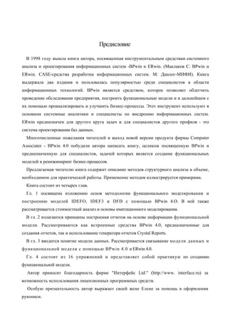 Предисловие

  В 1998 году вышла книга автора, посвященная инструментальным средствам системного
анализа и проектирования информационных систем -BPwin и ERwin. (Маклаков С. BPwin и
ERwin. CASE-средства разработки информационных систем. М: Диалог-МИФИ). Книга
выдержала два издания и пользовалась популярностью среди специалистов в области
информационных технологий. BPwin является средством, которое позволяет облегчить
проведение обследования предприятия, построить функциональные модели и в дальнейшем с
их помощью проанализировать и улучшить бизнес-процессы. Этот инструмент используют в
основном системные аналитики и специалисты по внедрению информационных систем.
ERwin предназначен для другого круга задач и для специалистов другого профиля - это
система проектирования баз данных.
  Многочисленные пожелания читателей и выход новой версии продукта фирмы Computer
Associater - BPwin 4.0 побудили автора написать книгу, целиком посвященную BPwin и
предназначенную для специалистов, задачей которых является создание функциональных
моделей и реинжиниринг бизнес-процессов.
  Предлагаемая читателю книга содержит описание методов структурного анализа в объеме,
необходимом для практической работы. Применение методов иллюстрируется примерами.
  Книга состоит из четырех глав.
  Гл. 1 посвящена изложению основ методологии функционального моделирования и
построению моделей IDEFO, IDEF3 и DFD с помощью BPwin 4.O. В ней также
рассматривается стоимостный анализ и основы имитационного моделирования.
  В гл. 2 излагаются принципы построения отчетов на основе информации функциональной
модели. Рассматриваются как встроенные средства BPwin 4.0, предназначенные для
создания отчетов, так и использование генератора отчетов Crystal Reports.
  В гл. 3 вводится понятие модели данных. Рассматривается связывание модели данных и
функциональной модели с помощью BPwin 4.0 и ERwin 4.0.
  Гл. 4 состоит из 16 упражнений и представляет собой практикум по созданию
функциональной модели.
  Автор приносит благодарность фирме "Интерфейс Ltd." (http://www. interface.ru) за
возможность использования лицензионных программных средств.
  Особую признательность автор выражает своей жене Елене за помощь в оформлении
рукописи.
 