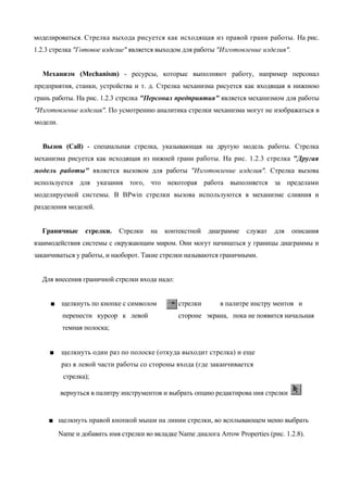 моделироваться. Стрелка выхода рисуется как исходящая из правой грани работы. На рис.
1.2.3 стрелка "Готовое изделие" является выходом для работы "Изготовление изделия".


  Механизм (Mechanism) - ресурсы, которые выполняют работу, например персонал
предприятия, станки, устройства и т. д. Стрелка механизма рисуется как входящая в нижнюю
грань работы. На рис. 1.2.3 стрелка "Персонал предприятия" является механизмом для работы
"Изготовление изделия". По усмотрению аналитика стрелки механизма могут не изображаться в
модели.


  Вызов (Call) - специальная стрелка, указывающая на другую модель работы. Стрелка
механизма рисуется как исходящая из нижней грани работы. На рис. 1.2.3 стрелка "Другая
модель работы" является вызовом для работы "Изготовление изделия". Стрелка вызова
используется для указания того, что некоторая работа выполняется за пределами
моделируемой системы. В BPwin стрелки вызова используются в механизме слияния и
разделения моделей.


  Граничные       стрелки.    Стрелки   на   контекстной   диаграмме    служат   для   описания
взаимодействия системы с окружающим миром. Они могут начинаться у границы диаграммы и
заканчиваться у работы, и наоборот. Такие стрелки называются граничными.


  Для внесения граничной стрелки входа надо:


     ■ щелкнуть по кнопке с символом             стрелки       в палитре инстру ментов и
           перенести курсор к левой              стороне экрана, пока не появится начальная
           темная полоска;


     ■     щелкнуть один раз по полоске (откуда выходит стрелка) и еще
           раз в левой части работы со стороны входа (где заканчивается
           стрелка);

          вернуться в палитру инструментов и выбрать опцию редактирова ния стрелки


    ■ щелкнуть правой кнопкой мыши на линии стрелки, во всплывающем меню выбрать
          Name и добавить имя стрелки во вкладке Name диалога Arrow Properties (рис. 1.2.8).
 