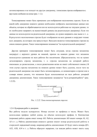 затоннелирована и не попадет на другую диаграмму, тоннельная стрелка изображается с
круглыми скобками на конце (рис. 1 -2.)


  Тоннелирование может быть применено для изображения малозначимь стрелок. Если на
какой-либо диаграмме нижнего уровня необходимо изобразить малозначимые данные или
объекты, которые не обрабатываются или не используются работами на текущем уровне, то
их необходимо направить на вышестоящий уровень (на родительскую диаграмму). Если эти
данные не используются на родительской диаграмме, их нужно направить еще выше и т. д.
В результате малозначимая стрелка будет изображена на всех уровнях и затруднит чтение
всех диаграмм, на которых она присутствует. Выходом является тоннелирование стрелки на
самом нижнем уровне. Такое тоннелирование называется "не-в-родительской-диаграмме".


  Другим примером тоннелирования может быть ситуация, когда стрелка механизма
мигрирует с верхнего уровня на нижний, причем на нижнем уровне этот механизм
используется одинаково во всех работах без исключения. (Предполагается, что не нужно
детализировать стрелку механизма, т. е. стрелка механизма на дочерней работе
именована до разветвления, а после разветвления ветви не имеет собственного имени.) В
этом случае стрелка механизма на нижнем уровне может быть удалена, после чего на
родительской диаграмме она может быть затоннелирована, а в комментарии к стрелке или в
словаре можно указать, что механизм будет использоваться во всех работах дочерней
диаграммы декомпозиции. Такое тоннелирование называется "не-в-дочерней-работе" (рис.
1.2.22).




                         Рис. 1.2.22. Типы тоннелирования стрелок



1.2.4. Нумерация работ и диаграмм
Все работы модели нумеруются. Номер состоит из префикса и числа. Может быть
использован префикс любой длины, но обычно используют префикс А. Контекстная
(корневая) работа дерева имеет номер АО. Работы декомпозиции АО имеют номера Al, A2,
A3 и т. д. Работы декомпозиции нижнего уровня имеют номер родительской работы и
очередной порядковый номер, например работы декомпозиции A3 будут иметь номера Д31,
А32, АЗЗ, А34 и т. д. Работы образуют иерархию, где каждая работа может иметь одну
 