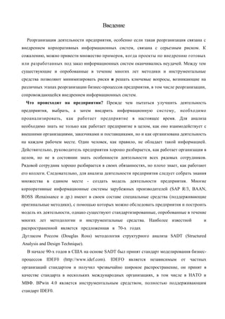Введение

  Реорганизация деятельности предприятия, особенно если такая реорганизация связана с
внедрением корпоративных информационных систем, связана с серьезным риском. К
сожалению, можно привести множество примеров, когда проекты по внедрению готовых
или разработанных под заказ информационных систем оканчивались неудачей. Между тем
существующие и опробованные в течение многих лет методики и инструментальные
средства позволяют минимизировать риски и решать ключевые вопросы, возникающие на
различных этапах реорганизации бизнес-процессов предприятия, в том числе реорганизации,
сопровождающейся внедрением информационных систем.
  Что происходит на предприятии? Прежде чем пытаться улучшить деятельность
предприятия, выбрать, а затем внедрить информационную систему,                 необходимо
проанализировать, как работает предприятие в настоящее время. Для анализа
необходимо знать не только как работает предприятие в целом, как оно взаимодействует с
внешними организациями, заказчиками и поставщиками, но и как организована деятельность
на каждом рабочем месте. Один человек, как правило, не обладает такой информацией.
Действительно, руководитель предприятия хорошо разбирается, как работает организация в
целом, но не в состоянии знать особенности деятельности всех рядовых сотрудников.
Рядовой сотрудник хорошо разбирается в своих обязанностях, но плохо знает, как работают
его коллеги. Следовательно, для анализа деятельности предприятия следует собрать знания
множества в едином месте - создать модель деятельности предприятия. Многие
корпоративные информационные системы зарубежных производителей (SAP R/3, BAAN,
ROSS iRenaissance и др.) имеют в своем составе специальные средства (поддерживающие
оригинальные методики), с помощью которых можно обследовать предприятия и построить
модель их деятельности, однако существуют стандартизированные, опробованные в течение
многих лет методологии и инструментальные средства. Наиболее известной                   и
распространенной является предложенная в 70-х годах
Дугласом Россом (Douglas Ross) методология структурного анализа SADT (Structured
Analysis and Design Technique).
  В начале 90-х годов в США на основе SADT был принят стандарт моделирования бизнес-
процессов   IDEF0    (http://www.idef.com).   IDEFO   является   независимым   от   частных
организаций стандартом и получил чрезвычайно широкое распространение, он принят в
качестве стандарта в нескольких международных организациях, в том числе в НАТО и
МВФ. BPwin 4.0 является инструментальным средством, полностью поддерживающим
стандарт IDEF0.
 