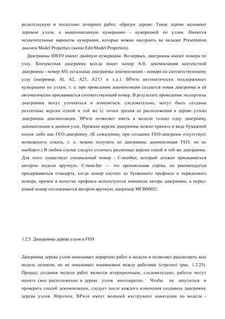 родительскую и несколько дочерних работ, образуя дерево. Такое дерево называют
деревом узлов, а вышеописанную нумерацию - нумерацией по узлам. Имеются
незначительные варианты нумерации, которые можно настроить во вкладке Presentation
диалога Model Properties (меню Edit/Model Properties).
  Диаграммы IDEF0 имеют двойную нумерацию. Во-первых, диаграммы имеют номера по
узлу. Контекстная диаграмма всегда имеет номер А-0, декомпозиция контекстной
диаграммы - номер АО, остальные диаграммы декомпозиции - номера по соответствующему
узлу (например, Al, A2, А21, А213 и т.д.). BPwin автоматически поддерживает
нумерацию по узлам, т. е. при проведении декомпозиции создается новая диаграмма и ей
автоматически присваивается соответствующий номер. В результате проведения экспертизы
диаграммы могут уточняться и изменяться, следовательно, могут быть созданы
различные версии одной и той же (с точки зрения ее расположения в дереве узлов)
диаграммы декомпозиции. BPwin позволяет иметь в модели только одну диаграмму
декомпозиции в данном узле. Прежние версии диаграммы можно хранить в виде бумажной
копии либо как FEO-диаграмму. (К сожалению, при создании FEO-диаграмм отсутствует
возможность отката, т. е. можно получить из диаграммы декомпозиции FEO, но не
наоборот.) В любом случае следует отличать различные версии одной и той же диаграммы.
Для этого существует специальный номер - С-number, который должен присваиваться
автором модели вручную. C-num-ber — это произвольная строка, но рекомендуется
придерживаться стандарта, когда номер состоит из буквенного префикса и порядкового
номера, причем в качестве префикса используются инициалы автора диаграммы, а поряд-
ковый номер отслеживается автором вручную, например МСВ00021.




1.2.5. Диаграммы дерева узлов и FEO


Диаграмма дерева узлов показывает иерархию работ в модели и позволяет рассмотреть всю
модель целиком, но не показывает взаимосвязи между работами (стрелки) (рис. 1.2.23).
Процесс создания модели работ является итерационным, следовательно, работы могут
менять свое расположение в дереве узлов многократно.       Чтобы    не запутаться и
проверить способ декомпозиции, следует после каждого изменения создавать диаграмму
дерева узлов. Впрочем, BPwin имеет мощный инструмент навигации по модели -
 