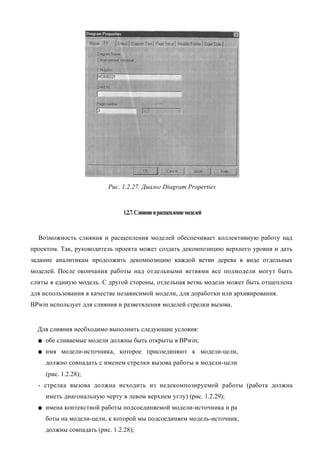 Рис. 1.2.27. Диалог Diagram Properties


                                1.2.7. Слияние и расщепление моделей


  Возможность слияния и расщепления моделей обеспечивает коллективную работу над
проектом. Так, руководитель проекта может создать декомпозицию верхнего уровня и дать
задание аналитикам продолжить декомпозицию каждой ветви дерева в виде отдельных
моделей. После окончания работы над отдельными ветвями все подмодели могут быть
слиты в единую модель. С другой стороны, отдельная ветвь модели может быть отщеплена
для использования в качестве независимой модели, для доработки или архивирования.
BPwin использует для слияния и разветвления моделей стрелки вызова.


  Для слияния необходимо выполнить следующие условия:
  ■ обе сливаемые модели должны быть открыты в BPwin;
  ■ имя модели-источника, которое присоединяют к модели-цели,
     должно совпадать с именем стрелки вызова работы в модели-цели
     (рис. 1.2.28);
  - стрелка вызова должна исходить из недекомпозируемой работы (работа должна
     иметь диагональную черту в левом верхнем углу) (рис. 1.2.29);
  ■ имена контекстной работы подсоединяемой модели-источника и ра
     боты на модели-цели, к которой мы подсоединяем модель-источник,
     должны совпадать (рис. 1.2.28);
 