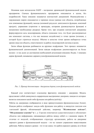 Основная идея методологии SADT - построение древовидной функциональной модели
предприятия.    Сначала     функциональность   предприятия   описывается   в    целом,   без
подробностей. Такое описание называется контекстной диаграммой. Взаимодействие с
окружающим миром описывается в терминах входа (данные или объекты, потребляемые
или изменяемые функцией), выхода (основной результат деятельности функции, конечный
продукт), управления (стратегии и процедуры, которыми руководствуется функция) и
механизмов (необходимые ресурсы). Кроме того, при создании контекстной диаграммы
формулируются цель моделирования, область (описание того, что будет рассматриваться
как компонент системы, а что как внешнее воздействие) и точка зрения (позиция, с
которой будет строиться модель). Обычно в качестве точки зрения выбирается точка
зрения лица или объекта, ответственного за работу моделируемой системы в целом.
  Затем общая функция разбивается на крупные подфункции. Этот процесс называется
функциональной декомпозицией. Затем каждая подфункция декомпозируется на более
мелкие - и так далее до достижения необходимой детализации описания. На рис. 1 показано
дерево функций, называемое деревом узлов функциональной модели.




      Рис. 1. Пример декомпозиции - диаграмма дерева узлов функциональной модели


  Каждый узел соответствует отдельному фрагменту описания - диаграмме. Модель
представляет собой совокупность иерархически выстроенных диаграмм, каждая из которых
является описанием какой-либо функции или работы (activity).
Работы на диаграммах изображаются в виде прямоугольников (функциональные блоки).
Каждая работа изображает какую-либо функцию или работу и именуется глаголом или
глагольной     фразой,    обозначающей   действие,   например   "Изготовление     изделия",
"Обслуживание клиента" и т. д. Стрелки помечаются существительным и обозначают
объекты или информацию, связывающую работы между собой и с внешним миром. В
отличие от моделей, отображающих структуру организации, работа на диаграмме
верхнего уровня в функциональной модели - это не элемент управления нижестоящими
работами. Работы нижнего уровня - это то же самое, что работа верхнего уровня, но в более
 