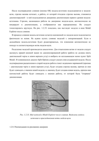 После подтверждения слияния (кнопка ОК) модель-источник подсоединяется к модели-
цели, стрелка вызова исчезает, а работа, от которой отходила стрелка вызова, становится
декомпозируемой - к ней подсоединяется диаграмма декомпозиции первого уровня модели-
источника. Стрелки, касающиеся работы на диаграмме модели-цели, автоматически не
мигрируют    в   декомпозицию,      а   отображаются   как   неразрешенные.    Их   следует
тоннелировать вручную. На рис. 1.2.31 показано, как выглядят модели в окне Model
Explorer после слияния.
  В процессе слияния модель-источник остается неизменной и к модели-цели подключается
фактически ее копия. Не нужно путать слияние моделей с синхронизацией. Если в
дальнейшем модель-источник будет редактироваться, эти изменения автоматически не
попадут в соответствующую ветвь модели-цели.
  Разделение моделей производится аналогично. Для отщепления ветви от модели следует
щелкнуть правой кнопкой мыши по декомпозированной работе (работа не должна иметь
диагональной черты в левом верхнем углу) и выбрать во всплывающем меню пункт Split
Model. В появившемся диалоге Split Options следует указать имя создаваемой модели. После
подтверждения расщепления в старой модели работа станет недекомпо-зированной (признак
- диагональная черта в левом верхнем углу), будет создана стрелка вызова, причем ее имя
будет совпадать с именем новой модели, и, наконец, будет создана новая модель, причем имя
контекстной работы будет совпадать с именем работы, от которой была "оторвана"
декомпозиция.




            Рис. 1.2.31. Вид моделей в Model Explorer после слияния. Выделены модель-
                          источник и присоединенная ветвь модели-цели



1.2.8. Рекомендации по рисованию диаграмм
 