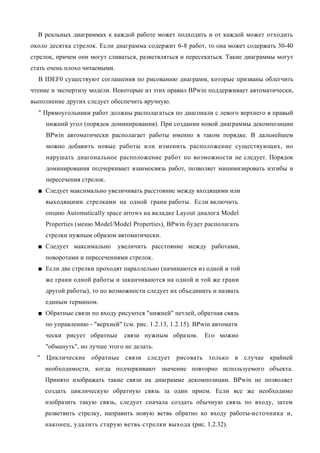 В реальных диаграммах к каждой работе может подходить и от каждой может отходить
около десятка стрелок. Если диаграмма содержит 6-8 работ, то она может содержать 30-40
стрелок, причем они могут сливаться, разветвляться и пересекаться. Такие диаграммы могут
стать очень плохо читаемыми.
  В IDEF0 существуют соглашения по рисованию диаграмм, которые призваны облегчить
чтение и экспертизу модели. Некоторые из этих правил BPwin поддерживает автоматически,
выполнение других следует обеспечить вручную.
  " Прямоугольники работ должны располагаться по диагонали с левого верхнего в правый
     нижний угол (порядок доминирования). При создании новой диаграммы декомпозиции
     BPwin автоматически располагает работы именно в таком порядке. В дальнейшем
     можно добавить новые работы или изменить расположение существующих, но
     нарушать диагональное расположение работ по возможности не следует. Порядок
     доминирования подчеркивает взаимосвязь работ, позволяет минимизировать изгибы и
     пересечения стрелок.
  ■ Следует максимально увеличивать расстояние между входящими или
     выходящими стрелками на одной грани работы. Если включить
     опцию Automatically space arrows на вкладке Layout диалога Model
     Properties (меню Model/Model Properties), BPwin будет располагать
     стрелки нужным образом автоматически.
  ■ Следует максимально        увеличить расстояние между работами,
     поворотами и пересечениями стрелок.
  ■ Если две стрелки проходят параллельно (начинаются из одной и той
     же грани одной работы и заканчиваются на одной и той же грани
     другой работы), то по возможности следует их объединить и назвать
     единым термином.
  ■ Обратные связи по входу рисуются "нижней" петлей, обратная связь
     по управлению - "верхней" (см. рис. 1.2.13, 1.2.15). BPwin автомати
     чески рисует обратные      связи нужным образом.       Его можно
     "обмануть", но лучше этого не делать.
  " Циклические обратные связи следует рисовать только в случае крайней
    необходимости, когда подчеркивают значение повторно используемого объекта.
    Принято изображать такие связи на диаграмме декомпозиции. BPwin не позволяет
    создать циклическую обратную связь за один прием. Если все же необходимо
    изобразить такую связь, следует сначала создать обычную связь по входу, затем
    разветвить стрелку, направить новую ветвь обратно ко входу работы-источника и,
    наконец, удалить старую ветвь стрелки выхода (рис. 1.2.32).
 
