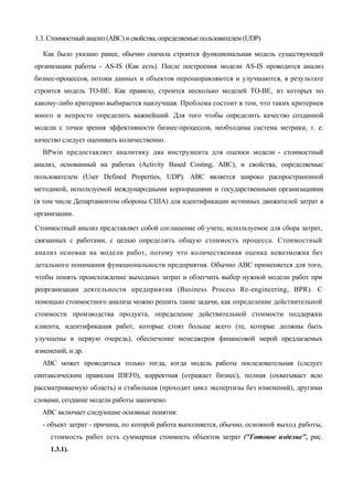 1.3. Стоимостный анализ (ABC) и свойства, определяемые пользователем (UDP)

  Как было указано ранее, обычно сначала строится функциональная модель существующей
организации работы - AS-IS (Как есть). После построения модели AS-IS проводится анализ
бизнес-процессов, потоки данных и объектов перенаправляются и улучшаются, в результате
строится модель ТО-ВЕ. Как правило, строится несколько моделей ТО-ВЕ, из которых по
какому-либо критерию выбирается наилучшая. Проблема состоит в том, что таких критериев
много и непросто определить важнейший. Для того чтобы определить качество созданной
модели с точки зрения эффективности бизнес-процессов, необходима система метрики, т. е.
качество следует оценивать количественно.
  BPwin предоставляет аналитику два инструмента для оценки модели - стоимостный
анализ, основанный на работах (Activity Based Costing, ABC), и свойства, определяемые
пользователем (User Defined Properties, UDP). ABC является широко распространенной
методикой, используемой международными корпорациями и государственными организациями
(в том числе Департаментом обороны США) для идентификации истинных движителей затрат в
организации.

Стоимостный анализ представляет собой соглашение об учете, используемое для сбора затрат,
связанных с работами, с целью определить общую стоимость процесса. Стоимостный
анализ основан на модели работ, потому что количественная оценка невозможна без
детального понимания функциональности предприятия. Обычно ABC применяется для того,
чтобы понять происхождение выходных затрат и облегчить выбор нужной модели работ при
реорганизации деятельности предприятия (Business Process Re-engineering, BPR). С
помощью стоимостного анализа можно решить такие задачи, как определение действительной
стоимости производства продукта, определение действительной стоимости поддержки
клиента, идентификация работ, которые стоят больше всего (те, которые должны быть
улучшены в первую очередь), обеспечение менеджеров финансовой мерой предлагаемых
изменений, и др.
  ABC может проводиться только тогда, когда модель работы последовательная (следует
синтаксическим правилам IDEF0), корректная (отражает бизнес), полная (охватывает всю
рассматриваемую область) и стабильная (проходит цикл экспертизы без изменений), другими
словами, создание модели работы закончено.
  ABC включает следующие основные понятия:
  - объект затрат - причина, по которой работа выполняется, обычно, основной выход работы,
     стоимость работ есть суммарная стоимость объектов затрат ("Готовое изделие", рис.
     1.3.1).
 