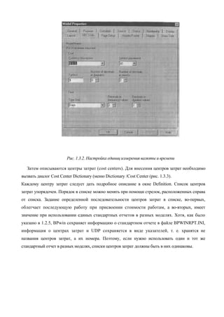 Рис. 1.3.2. Настройка единиц измерения валюты и времени

   Затем описываются центры затрат (cost centers). Для внесения центров затрат необходимо
вызвать диалог Cost Center Dictionary (меню Dictionary /Cost Center (рис. 1.3.3).
Каждому центру затрат следует дать подробное описание в окне Definition. Список центров
затрат упорядочен. Порядок в списке можно менять при помощи стрелок, расположенных справа
от списка. Задание определенной последовательности центров затрат в списке, во-первых,
облегчает последующую работу при присвоении стоимости работам, а во-вторых, имеет
значение при использовании единых стандартных отчетов в разных моделях. Хотя, как было
указано в 1.2.5, BPwin сохраняет информацию о стандартном отчете в файле BPWINRPT.INI,
информация о центрах затрат и UDP сохраняется в виде указателей, т. е. хранятся не
названия центров затрат, а их номера. Поэтому, если нужно использовать один и тот же
стандартный отчет в разных моделях, списки центров затрат должны быть в них одинаковы.
 