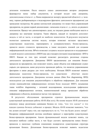 детальном    изложении.     После     каждого     сеанса     декомпозиции    автором   диаграммы
формируется     папка      -набор    документов,      в     который    входит   сама   диаграмма,
дополнительные отчеты и т. д. Папка направляется эксперту предметной области (т. е. чело-
веку, хорошо разбирающемуся в моделируемом фрагменте деятельности предприятия) для
проведения экспертизы. На уровне контекстной диаграммы это может быть управляющий
предприятия, на уровне первой декомпозиции - начальник отдела и т. д., вплоть до рядового
исполнителя. Прежде чем декомпозировать далее, на текущем уровне необходимо внести в
диаграмму все замечания экспертов. Таким образом, каждый из экспертов дополняет
модель в той ее части, в которой он наиболее компетентен. В результате получается
полностью     адекватная    системе     модель,     которая    позволяет    наглядно   представить
существующие      недостатки,       перенаправить    и      усовершенствовать    бизнес-процессы,
провести анализ стоимости производства, а также послужить основой для создания
информационной системы. BPwin позволяет создавать модели процессов и поддерживает
в одной модели в дополнение к IDEF0 еще два стандарта (нотации) моделирования - DFD и
IDEF3. Каждая из этих трех нотаций позволяет рассмотреть различные стороны
деятельности предприятия. Диаграммы IDEF0 предназначены для описания бизнес-
процессов на предприятии, они позволяют понять, какие объекты или информация служат
сырьем для процессов, какие результаты производят работы, что является управляющими
факторами и какие ресурсы для этого необходимы. Нотация IDEF0 позволяет выявить
формальные     недостатки     бизнес-процессов,       что     существенно       облегчает   анализ
деятельности предприятия. Диаграммы потоков данных (Data flow diagramming, DFD)
используются для описания документооборота и обработки информации. Для описания
логики взаимодействия информационных потоков более подходит IDEF3, называемая
также workflow diagramming - нотацией моделирования, использующая графическое
описание информационных потоков, взаимоотношений между процессами обработки
информации и объектов, являющихся частью этих процессов.
  В   результате    обследования         предприятия        строится    функциональная      модель
существующей организации работы AS-IS (Как есть). На основе модели AS-IS достигается
консенсус между различными единицами бизнеса по тому, "кто что сделал" и что
каждая единица бизнеса добавляет в процесс. Модель AS-IS позволяет выяснить, "что
мы делаем сегодня" перед тем, как перепрыгнуть на то, "что мы будем делать завтра".
Внедрение информационной системы неизбежно приведет к перестройке существующих
бизнес-процессов предприятия. Анализ функциональной модели позволяет понять, где
находятся наиболее слабые места, в чем будут состоять преимущества новых бизнес-
процессов и насколько глубоким изменениям подвергнется существующая структура
организации бизнеса. Детализация бизнес-процессов позволяет выявить недостатки
 