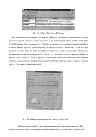 Рис. 1.3.3. Диалог Cost Center Dictionary

  Для задания стоимости работы (для каждой работы на диаграмме декомпозиции) следует
щелкнуть правой кнопкой мыши по работе и на всплывающем меню выбрать Costs (рис.
1.3.4). Во вкладке Costs диалога Activity Properties указывается частота проведения данной работы
в рамках общего процесса (окно Frequency) и продолжительность (Duration). Затем следует
выбрать в списке один из центров затрат и в окне Cost задать его стоимость. Аналогично
назначаются суммы по каждому центру затрат, т. е. задается стоимость каждой работы по
каждой статье расхода. Если в процессе назначения стоимости возникает необходимость
внесения дополнительных центров затрат, диалог Cost Center Editor вызывается прямо из диалога
Activity Cost соответствующей кнопкой.




               Рис. 1.3.4. Задание стоимости работ в диалоге Activity Cost


           Общие затраты по работе рассчитываются как сумма по всем центрам затрат. При
вычислении затрат вышестоящей (родительской) работы сна чала вычисляется произведение
 