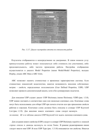 Рис. 1.3.7. Диалог настройки отчета по стоимости работ




  Результаты отображаются и непосредственно на диаграммах. В левом нижнем углу
прямоугольника работы может показываться либо стоимость (по умолчанию), либо
продолжительность,   либо   частота    проведения   работы.   Настройка   отображения
осуществляется в диалоге Model Properties (меню Model/Model Properties), вкладка
Display, опции ABC Data и ABC Units.


  ABC позволяет оценить стоимостные и временные характеристики системы. Если
стоимостных показателей недостаточно, имеется возможность внесения собственных
метрик - свойств, определенных пользователем (User Defined Properties, UDP). UDP
позволяют провести дополнительный анализ, хотя и без суммирующих подсчетов.


  Для описания UDP служит диалог UDP Dictionary (меню Dictionary /UDP) (рис. 1.3.8).
UDP можно поставить в соответствие одно или несколько ключевых слов. Ключевые слова
могут быть использованы для отбора UDP при печати отчетов или при присвоении свойств
работам и стрелкам. Ключевые слова должны быть описаны в словаре UDP Keyword
List (рис. 1.3.9). Для внесения нового ключевого слова следует щелкнуть
по кнопке Ш. и в таблице диалога UDP Keyword List задать значение ключевого слова.


  Для создания нового свойства (UDP) следует в словаре UDP Dictionary перейти к нижней
строке списка и дважды щелкнуть по полю Name. В режиме редактирования имени
следует внести имя UDP. В поле UDP Type (рис. 1.3.10) описывается тип свойства. Имеется
 