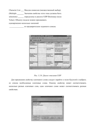 Character List ___ Массив символов (множественный выбор).
(Multiple _______ Значения свойства этого типа должны быть
selections) ______ определены в диалоге UDP Dictionary (поле
Value). Объекту модели можно присваивать
одновременно несколько значений
_______________ из предварительно заданного списка




                            Рис. 1.3.8. Диалог описания UDP

  Для присвоения свойству ключевого слова следует перейти к полю Keyword и выбрать
из списка необходимые ключевые слова. Одному свойству может соответствовать
несколько разных ключевых слов, одно ключевое слово может соответствовать разным
свойствам.
 