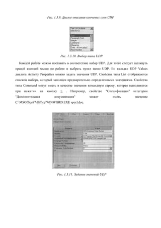 Рис. 1.3.9. Диалог описания ключевых слов UDP




                                Рис. 1.3.10. Выбор типа UDP

  Каждой работе можно поставить в соответствие набор UDP. Для этого следует щелкнуть
правой кнопкой мыши по работе и выбрать пункт меню UDP. Во вкладке UDP Values
диалога Activity Properties можно задать значения UDP. Свойства типа List отображаются
списком выбора, который заполнен предварительно определенными значениями. Свойства
типа Command могут иметь в качестве значения командную строку, которая выполняется
при   нажатии   на   кнопку     >   .   Например,   свойство   "Спецификации"   категории
"Дополнительная          документация"              может         иметь         значение
C:MSOffice97OfficeWINWORD.EXE specl.doc.




                              Рис. 1.3.11. Задание значений UDP
 