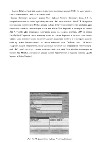 Кнопка Filter служит для задания фильтра по ключевым словам UDP. По умолчанию в
списке показываются свойства всех категорий.
 Кнопка Dictionary вызывает диалог User Defined Property Dictionary Соис. 1-3-12),
который позволяет создавать и редактировать как UDP, так ключевые слова UDP. В верхнем
окне диалога вносится имя UDP, в списке выбора Datatype описывается тип свойства. Для
внесения ключевого слова следует задать имя в окне New Keywords и щелкнуть по кнопке
Add Keywords. Для присвоения ключевого слова необходимо выбрать UDP из списка
User-Defined Properties, затем ключевое слово из списка Keywords и щелкнуть по кнопке
Update. Одно ключевое слово может объединять несколько свойств, в то же время одному
свойству может соответствовать несколько ключевых слов. Свойство типа List может
содержать массив предварительно определенных значений. Для определения области значе-
ний UDP типа List следует задать значение свойства в окне New Member и щелкнуть по
кнопке Add Member. Значения из списка можно редактировать и удалять (кнопки Update
Member и Delete Member).




                   Рис. 1.3.12. Диалог User Defined Property Dictionary
 