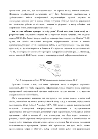организации даже там, где функциональность на первый взгляд кажется очевидной.
Признаком неэффективной деятельности могут быть бесполезные, неуправляемые и
дублирующиеся     работы,     неэффективный   документооборот    (нужный      документ   не
оказывается в нужном месте в нужное время), отсутствие обратных связей по управлению
(на проведение работы не оказывает влияния ее результат) и входу (объекты или
информация используются нерационально) и т. д.
  Как должно работать предприятие в будущем? Какой выигрыш (проигрыш) даст
реорганизация? Найденные в модели AS-IS недостатки можно исправить при создании
модели ТО-ВЕ (Как будет) - модели новой организации бизнес-процессов. Модель ТО-ВЕ
нужна    для   оценки   последствий внедрения информационной системы и анализа
альтернативных/лучших путей выполнения работы и документирования того, как пред-
приятие будет функционировать в будущем. Как правило, строится несколько моделей
ТО-ВЕ, из которых по какому-либо критерию выбирается наилучшая (рис. 2). Например,
каждая из моделей ТО-ВЕ может соответствовать определенной информационной системе.




        Рис. 2. Построение моделей ТО-ВЕ как результат анализа модели AS-IS

  Проблема состоит в том, что таких критериев много и непросто определить
важнейший. Для того чтобы определить эффективность бизнес-процессов после внедрения
корпоративной информационной системы, необходима система метрики, т. е. качество
следует оценивать количественно.
  BPwin предоставляет аналитику два инструмента для оценки модели -стоимостный
анализ, основанный на работах (Activity Based Costing, ABC), и свойства, определяемые
пользователем (User Defined Properties, UDP). ABC является широко распространенной
методикой,     используемой     международными    корпорациями     и   государственными
организациями для идентификации движителей затрат в организации. Стоимостный анализ
представляет собой соглашение об учете, используемое для сбора затрат, связанных с
работами, с целью определить общую стоимость процесса. Стоимостный анализ основан на
модели работ, поскольку количественная оценка невозможна без детального понимания
функциональности предприятия. Обычно ABC применяется для того, чтобы понять
происхождение затрат и облегчить выбор нужной модели работ при реорганизации
 