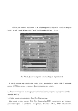 Результат задания значений UDP можно проанализировать в отчете Diagram
Object Report (меню Tools/Report/Diagram Object Report, рис. 1.3.13).




                   Рис. 1.3.13. Диалог настройки отчета Diagram Object Report



  В левом нижнем углу диалога настройки отчета показывается список UDP. С помощью
кнопки UDP Filters можно установить фильтр по ключевым словам.


1.4. Дополнение созданной модели процессов организационными диаграммами, диаграммами DFD и
Workflow (IDEF3)

1.4.1. Диаграммы потоков данных (Data Flow Diagramming)
  Диаграммы потоков данных (Data flow diagramming, DFD) используются для описания
документооборота    и   обработки   информации.    Подобно    IDEF0,   DFD    представляет
 