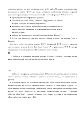 модельную систему как сеть связанных между собой работ. Их можно использовать как
дополнение к модели IDEF0 для более наглядного отображения текущих операций
документооборота в корпоративных системах обработки информации. DFD описывает:
   ■ функции обработки информации (работы);
   ■ документы (стрелки, arrow), объекты, сотрудников или отделы,
      которые участвуют в обработке информации;
   ■ внешние ссылки (external references), которые обеспечивают интер
      фейс с внешними объектами, находящимися за границами модели
      руемой системы;
   ■ таблицы для хранения документов (хранилище данных, data store).
  В BPwin для построения диаграмм потоков данных используется нотация Гейна -
Сарсона.
  Для того чтобы дополнить модель IDEF0 диаграммой DFD, нужно в процессе
декомпозиции в диалоге Activity Box Count "кликнуть" по радиокнопке DFD. В палитре
инструментов на новой диаграмме DFD появляются новые кнопки:


    - добавить в диаграмму внешнюю ссылку (External Reference). Внешняя ссылка
является источником или приемником данных извне модели;




    - добавить в диаграмму хранилище данных (Data store). Хранилище данных позволяет
описать данные, которые необходимо сохранить в памяти прежде, чем использовать в
работах.
   В отличие от стрелок IDEF0, которые представляют собой жесткие взаимосвязи, стрелки
DFD показывают, как объекты (включая данные) двигаются от одной работы к другой. Это
представление потоков совместно с хранилищами данных и внешними сущностями делает
модели DFD более похожими на физические характеристики системы - движение
объектов (data flow), хранение объектов (data stores), поставка и распространение
объектов (external entities) (рис. 1.4.1).
 