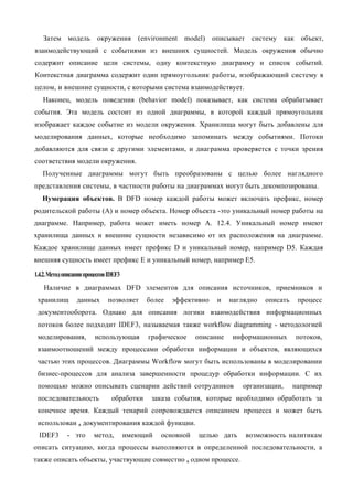Затем модель окружения (environment model) описывает систему как объект,
взаимодействующий с событиями из внешних сущностей. Модель окружения обычно
содержит описание цели системы, одну контекстную диаграмму и список событий.
Контекстная диаграмма содержит один прямоугольник работы, изображающий систему в
целом, и внешние сущности, с которыми система взаимодействует.
   Наконец, модель поведения (behavior model) показывает, как система обрабатывает
события. Эта модель состоит из одной диаграммы, в которой каждый прямоугольник
изображает каждое событие из модели окружения. Хранилища могут быть добавлены для
моделирования данных, которые необходимо запоминать между событиями. Потоки
добавляются для связи с другими элементами, и диаграмма проверяется с точки зрения
соответствия модели окружения.
   Полученные диаграммы могут быть преобразованы с целью более наглядного
представления системы, в частности работы на диаграммах могут быть декомпозированы.
   Нумерация объектов. В DFD номер каждой работы может включать префикс, номер
родительской работы (А) и номер объекта. Номер объекта -это уникальный номер работы на
диаграмме. Например, работа может иметь номер А. 12.4. Уникальный номер имеют
хранилища данных и внешние сущности независимо от их расположения на диаграмме.
Каждое хранилище данных имеет префикс D и уникальный номер, например D5. Каждая
внешняя сущность имеет префикс Е и уникальный номер, например Е5.

1.4.2. Метод описания процессов IDEF3
    Наличие в диаграммах DFD элементов для описания источников, приемников и
 хранилищ         данных       позволяет     более   эффективно    и    наглядно   описать    процесс
 документооборота. Однако для описания логики взаимодействия информационных
 потоков более подходит IDEF3, называемая также workflow diagramming - методологией
 моделирования,           использующая       графическое     описание   информационных       потоков,
 взаимоотношений между процессами обработки информации и объектов, являющихся
 частью этих процессов. Диаграммы Workflow могут быть использованы в моделировании
 бизнес-процессов для анализа завершенности процедур обработки информации. С их
 помощью можно описывать сценарии действий сотрудников                     организации,      например
 последовательность              обработки    заказа события, которые необходимо обработать за
 конечное время. Каждый тенарий сопровождается описанием процесса и может быть
 использован я документирования каждой функции.
  IDEF3       - это      метод,         имеющий   основной   целью дать     возможность налитикам
описать ситуацию, когда процессы выполняются в определенной последовательности, а
также описать объекты, участвующие совместно в одном процессе.
 