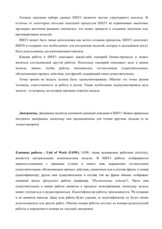 Техника описания набора данных IDEF3 является частью структурного анализа. В
отличие от некоторых методик описаний процессов IDEF3 не ограничивает аналитика
чрезмерно жесткими рамками синтаксиса, что может привести к созданию неполных или
противоречивых моделей.
  IDEF3 может быть также использован как метод создания процессов. IDEF3 дополняет
IDEF0 и содержит все необходимое для построения моделей, которые в дальнейшем могут
быть использованы для имитационного анализа.
  Каждая работа в IDEF3 описывает какой-либо сценарий бизнес-процесса и может
являться составляющей другой работы. Поскольку сценарий описывает цель и рамки
модели,    важно,   чтобы    работы    именовались      отглагольным      существительным,
обозначающим процесс действия, или фразой, содержащей такое существительное.
  Точка зрения на модель должна быть задокументирована. Обычно это точка зрения
человека, ответственного за работу в целом. Также необходимо задокументировать цель
модели - те вопросы, на которые призвана ответить модель.




  Диаграммы. Диаграмма является основной единицей описания в IDEF3. Важно правильно
построить диаграммы, поскольку они предназначены для чтения другими людьми (а не
только автором).




Единицы работы - Unit of Work (UOW). UOW, также называемые работами (activity),
являются   центральными     компонентами    модели.     В     IDEF3   работы    изображаются
прямоугольниками    с   прямыми    углами   и   имеют       имя,   выраженное   отглагольным
существительным, обозначающим процесс действия, одиночным или в составе фразы, и номер
(идентификатор); другое имя существительное в составе той же фразы обычно отображает
основной выход (результат) работы (например, "Изготовление изделия"). Часто имя
существительное в имени работы меняется в процессе моделирования, поскольку модель
может уточняться и редактироваться. Идентификатор работы присваивается пРи создании
и не меняется никогда. Даже если работа будет удалена, ее идентификатор не будет вновь
использоваться для других работ. Обычно номер работы состоит из номера родительской
работы и порядкового номера на текущей диаграмме.
 