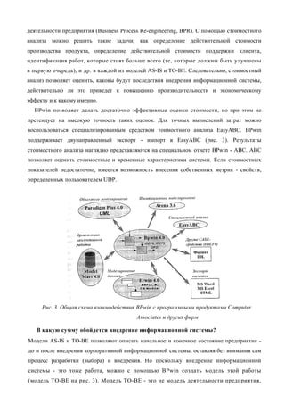 деятельности предприятия (Business Process Re-engineering, BPR). С помощью стоимостного
анализа можно решить такие задачи, как определение действительной стоимости
производства продукта, определение действительной стоимости поддержки клиента,
идентификация работ, которые стоят больше всего (те, которые должны быть улучшены
в первую очередь), и др. в каждой из моделей AS-IS и ТО-ВЕ. Следовательно, стоимостный
анализ позволяет оценить, каковы будут последствия внедрения информационной системы,
действительно ли это приведет к повышению производительности и экономическому
эффекту и к какому именно.
  BPwin позволяет делать достаточно эффективные оценки стоимости, но при этом не
претендует на высокую точность таких оценок. Для точных вычислений затрат можно
воспользоваться специализированным средством тоимостного анализа EasyABC. BPwin
поддерживает двунаправленный экспорт - импорт в EasyABC (рис. 3). Результаты
стоимостного анализа наглядно представляются на специальном отчете BPwin - ABC. ABC
позволяет оценить стоимостные и временные характеристики системы. Если стоимостных
показателей недостаточно, имеется возможность внесения собственных метрик - свойств,
определенных пользователем UDP.




     Рис. 3. Общая схема взаимодействия BPwin с программными продуктами Computer
                                        Associates и других фирм

   В какую сумму обойдется внедрение информационной системы?
Модели AS-IS и ТО-ВЕ позволяют описать начальное и конечное состояние предприятия -
до и после внедрения корпоративной информационной системы, оставляя без внимания сам
процесс разработки (выбора) и внедрения. Но поскольку внедрение информационной
системы - это тоже работа, можно с помощью BPwin создать модель этой работы
(модель ТО-ВЕ на рис. 3). Модель ТО-ВЕ - это не модель деятельности предприятия,
 