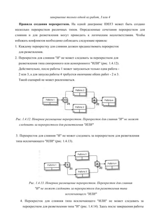 завершение только одной из работ, 3 или 4

  Правила создания перекрестков. На одной диаграмме IDEF3 может быть создано
несколько перекрестков различных типов. Определенные сочетания перекрестков для
слияния и для разветвления могут приводить к логическим несоответствиям. Чтобы
избежать конфликтов необходимо соблюдать следующие правила:
1. Каждому перекрестку для слияния должен предшествовать перекресток
  для разветвления.
2. Перекресток для слияния "И" не может следовать за перекрестком для
  разветвления типа синхронного или асинхронного "ИЛИ" (рис. 1.4.12).
  Действительно, после работы 1 может запускаться только одна работа -
  2 или 3, а для запуска работы 4 требуется окончание обеих работ - 2 и 3.
  Такой сценарий не может реализоваться.




Рис. 1.4.12. Неверное размещение перекрестков. Перекресток для слияния "И" не может
  следовать за перекрестком для разветвления "ИЛИ"


3. Перекресток для слияния "И" не может следовать за перекрестком для разветвления
типа исключающего "ИЛИ" (рис. 1.4.13).




         Рис. 1.4.13. Неверное размещение перекрестков. Перекресток для слияния
             "И" не может следовать за перекрестком для разветвления типа
                                   исключающего "ИЛИ"

   4. Перекресток для слияния типа исключающего "ИЛИ" не может следовать за
     перекрестком для разветвления типа "И" (рис. 1.4.14). Здесь после завершения работы
 
