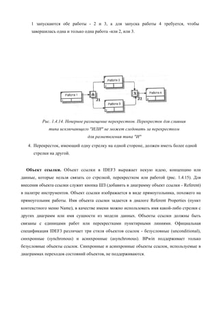 1 запускаются обе работы - 2 и 3, а для запуска работы 4 требуется, чтобы
     завершилась одна и только одна работа -или 2, или 3.




          Рис. 1.4.14. Неверное размещение перекрестков. Перекресток для слияния
             типа исключающего "ИЛИ" не может следовать за перекрестком
                                 для разветвления типа "И"

   4. Перекресток, имеющий одну стрелку на одной стороне, должен иметь более одной
      стрелки на другой.


  Объект ссылки. Объект ссылки в IDEF3 выражает некую идею, концепцию или
данные, которые нельзя связать со стрелкой, перекрестком или работой (рис. 1.4.15). Для
внесения объекта ссылки служит кнопка ШЗ (добавить в диаграмму объект ссылки - Referent)
в палитре инструментов. Объект ссылки изображается в виде прямоугольника, похожего на
прямоугольник работы. Имя объекта ссылки задается в диалоге Referent Properties (пункт
контекстного меню Name), в качестве имени можно использовать имя какой-либо стрелки с
других диаграмм или имя сущности из модели данных. Объекты ссылки должны быть
связаны с единицами работ или перекрестками пунктирными линиями. Официальная
спецификация IDEF3 различает три стиля объектов ссылок - безусловные (unconditional),
синхронные (synchronous) и асинхронные (asynchronous). BPwin поддерживает только
безусловные объекты ссылок. Синхронные и асинхронные объекты ссылок, используемые в
диаграммах переходов состояний объектов, не поддерживаются.
 