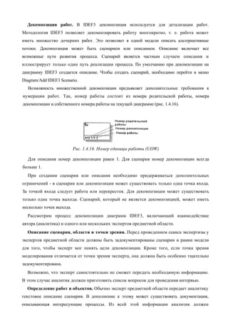Декомпозиция работ. В IDEF3 декомпозиция используется для детализации работ.
Методология IDEF3 позволяет декомпозировать работу многократно, т. е. работа может
иметь множество дочерних работ. Это позволяет в одной модели описать альтернативные
потоки. Декомпозиция может быть сценарием или описанием. Описание включает все
возможные пути развития процесса. Сценарий является частным случаем описания и
иллюстрирует только один путь реализации процесса. По умолчанию при декомпозиции на
диаграмму IDEF3 создается описание. Чтобы создать сценарий, необходимо перейти в меню
Diagram/Add IDEF3 Scenario.
  Возможность множественной декомпозиции предъявляет дополнительные требования к
нумерации работ. Так, номер работы состоит из номера родительской работы, номера
декомпозиции и собственного номера работы на текущей диаграмме (рис. 1.4.16).




                          Рис. 1.4.16. Номер единицы работы (UOW)

  Для описания номер декомпозиции равен 1. Для сценария номер декомпозиции всегда
больше 1.
  При создании сценария или описания необходимо придерживаться дополнительных
ограничений - в сценарии или декомпозиции может существовать только одна точка входа.
За точкой входа следует работа или перекресток. Для декомпозиции может существовать
только одна точка выхода. Сценарий, который не является декомпозицией, может иметь
несколько точек выхода.
  Рассмотрим процесс декомпозиции диаграмм IDEF3, включающий взаимодействие
автора (аналитика) и одного или нескольких экспертов предметной области.
  Описание сценария, области и точки зрения. Перед проведением сеанса экспертизы у
экспертов предметной области должны быть задокументированы сценарии и рамки модели
для того, чтобы эксперт мог понять цели декомпозиции. Кроме того, если точка зрения
моделирования отличается от точки зрения эксперта, она должна быть особенно тщательно
задокументирована.
  Возможно, что эксперт самостоятельно не сможет передать необходимую информацию.
В этом случае аналитик должен приготовить список вопросов для проведения интервью.
  Определение работ и объектов. Обычно эксперт предметной области передает аналитику
текстовое описание сценария. В дополнение к этому может существовать документация,
описывающая интересующие процессы. Из всей этой информации аналитик должен
 