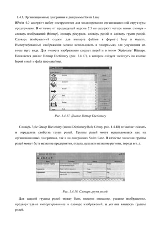 1.4.3. Организационные диаграммы и диаграммы Swim Lane
BPwin 4.0 содержит набор инструментов для моделирования организационной структуры
предприятия. В отличие от предыдущей версии 2.5 он содержит четыре новых словаря -
словарь изображений (bitmap), словарь ресурсов, словарь ролей и словарь групп ролей.
Словарь   изображений    служит для импорта файлов в формате bmp в модель.
Импортированные изображения можно использовать в диаграммах для улучшения их
внеш него вида. Для импорта изображения следует перейти в меню Dictionary/ Bitmaps.
Появляется диалог Bitmap Dictionary (рис. 1.4.17), в котором следует щелкнуть по кнопке
Inport и найти файл формата bmp.




                           Рис. 1.4.17. Диалог Bitmap Dictionary


  Словарь Role Group Dictionary (меню Dictionary/Role Group, рис. 1.4.18) позволяет создать
и определить свойства групп ролей. Группы ролей могут использоваться как на
организационных диаграммах, так и на диаграммах Swim Lane. В качестве значения группы
ролей может быть название предприятия, отдела, цеха или название региона, города и т. д.




                                   Рис. 1.4.18. Словарь групп ролей

  Для каждой группы ролей может быть внесено описание, указано изображение,
предварительно импортированное в словаре изображений, и указана важность группы
ролей.
 