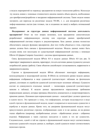 а модель мероприятий по переводу предприятия на новую технологию работы. Используя
эту модель можно с помощью стоимостного анализа оценить объем средств, необходимых
для приобретения/разработки и внедрения информационной системы. Такие модели можно
построить для перехода на различные модели ТО-ВЕ, т. е. для внедрения различных
инфор-мационных систем (как готовых, так и созданных на заказ) и выбрать оптимальный
вариант.
  Поддерживает ли структура данных информационной системы деятельность
предприятия? Ответ на этот вопрос возможен, если предприятие самостоятельно
разрабатывает    информационную      систему    или   структура     данных   приобретаемой
информационной системы открыта и документирована. База данных должна полностью
обеспечивать каждую функцию предприятия. Для того чтобы убедиться в этом, структура
данных должна быть связана с функциональной моделью. Модель данных может быть
создана вновь или воссоздана из существующей информационной системы с помощью
ERwin 4.0 (фирма Computer Associates) - системы проектирования данных.
  Связь функциональной модели BPwin 4.0 и модели данных ERwin 4.0 (см. рис. 3)
гарантирует завершенность анализа, гарантирует, что есть источник данных (сущность) для всех
потребностей данных (работа). Связи объектов способствуют согласованности, корректности и
завершенности анализа.
  Стрелки в функциональной модели BPwin обозначают некоторую информацию,
использующуюся в моделируемой системе. В ERwin на логическом уровне модели данных
информация отображается в виде сущностей (соответствуют таблицам на физическом
уровне), состоящих из атрибутов сущностей (соответствуют колонкам таблицы). Сущности
состоят из совокупности отдельных записей — экземпляров сущностей (соответствуют
записям    в таблице). К модели данных         предъявляются      определенные   требования
(нормализация данных), которые призваны обеспечить компактность и непротиворечивость
хранения данных. Основная идея нормализации данных - каждый факт должен храниться
в одном месте. Это приводит к тому, что информация, которая моделируется в виде
одной стрелки в функциональной модели, может содержаться в нескольких сущностях и
атрибутах в модели данных. Кроме того, на диаграмме функциональной модели могут
присутствовать различные стрелки, изображающие одни и те же данные, но на разных
этапах обработки (например, необработанные детали - обработанные детали - собранное
изделие). Информация о таких стрелках находится в одних и тех же сущностях.
Следовательно, одной и той же стрелке в функциональной модели могут соответствовать
несколько сущностей в модели данных и, наоборот, одной сущности может соответствовать
несколько стрелок.
 