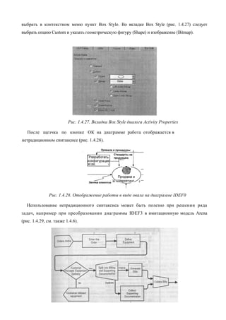 выбрать в контекстном меню пункт Box Style. Во вкладке Box Style (рис. 1.4.27) следует
выбрать опцию Custom и указать геометрическую фигуру (Shape) и изображение (Bitmap).




                         Рис. 1.4.27. Вкладка Box Style диалога Activity Properties

   После щелчка по кнопке ОК на диаграмме работа отображается в
нетрадиционном синтаксисе (рис. 1.4.28).




               Рис. 1.4.28. Отображение работы в виде овала на диаграмме IDEF0

  Использование нетрадиционного синтаксиса может быть полезно при решении ряда
задач, например при преобразовании диаграммы IDEF3 в имитационную модель Arena
(рис. 1.4.29, см. также 1.4.6).
 