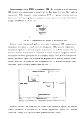 Декомпозиция работы IDEF0 в диаграмму DFD. Для создания дочерней диаграммы
DFD следует при декомпозиции в диалоге Activity Box Count (см. рис. 1.2.5) выбрать
радиокнопку DFD. Создается новая диаграмма DFD, и стрелки, которые касаются
родительской работы, мигрируют на диаграмму нижнего уровня так, как если бы это была
диаграмма IDEF0 (рис. 1.4.31 и 1.4.32).




                            I
                     Рис. 1.4.31. Декомпозируемая работа на диаграмме IDEF0

  Стрелки входа родительской работы на дочерней диаграмме DFD показываются
входящими стрелками с левой стороны диаграммы DFD, стрелки управления -
входящими стрелками с верхней стороны диаграммы и т. д. Хотя нотация DFD не
включает понятия "управление" и "механизм" и можно создавать внутренние стрелки
исходящими из любой грани работы и входящими в любую грань, BPwin не позволяет
связать граничные стрелки на диаграмме DFD произвольным образом. Стрелки можно
связать только так, как если бы это была диаграмма IDEF0, т. е. входящую с верхней грани
диаграммы стрелку - только к верхней грани работы и т. д.




   Согласно нотации DFD диаграмма не должна иметь граничных стрелок -все стрелки
должны начинаться и заканчиваться на работах, хранилищах данных или внешних
сущностях. Поэтому, если строго следовать правилам нотации, следует:
 