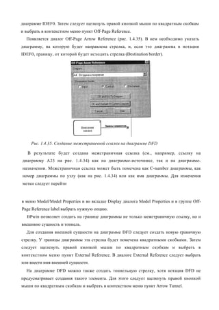 диаграмме IDEF0. Затем следует щелкнуть правой кнопкой мыши по квадратным скобкам
и выбрать в контекстном меню пункт Off-Page Reference.
  Появляется диалог Off-Page Arrow Reference (рис. 1.4.35). В нем необходимо указать
диаграмму, на которую будет направлена стрелка, и, если это диаграмма в нотации
IDEF0, границу, от которой будет исходить стрелка (Destination border).




     Рис. 1.4.35. Создание межстраничной ссылки на диаграмме DFD

   В результате будет создана межстраничная ссылка (см., например, ссылку на
диаграмму А23 на рис. 1.4.34) как на диаграмме-источнике, так и на диаграмме-
назначении. Межстраничная ссылка может быть помечена как C-number диаграммы, как
номер диаграммы по узлу (как на рис. 1.4.34) или как имя диаграммы. Для изменения
метки следует перейти



в меню Model/Model Properties и во вкладке Display диалога Model Properties и в группе Off-
Page Reference label выбрать нужную опцию.
  BPwin позволяет создать на границе диаграммы не только межстраничную ссылку, но и
внешнюю сущность и тоннель.
  Для создания внешней сущности на диаграмме DFD следует создать новую граничную
стрелку. У границы диаграммы эта стрелка будет помечена квадратными скобками. Затем
следует щелкнуть правой кнопкой мыши по квадратным скобкам и выбрать в
контекстном меню пункт External Reference. В диалоге External Reference следует выбрать
или внести имя внешней сущности.
  На диаграмме DFD можно также создать тоннельную стрелку, хотя нотация DFD не
предусматривает создания такого элемента. Для этого следует щелкнуть правой кнопкой
мыши по квадратным скобкам и выбрать в контекстном меню пункт Arrow Tunnel.
 