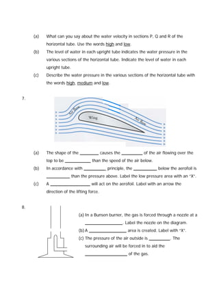 (a)   What can you say about the water velocity in sections P, Q and R of the
           horizontal tube. Use the words high and low.
     (b)   The level of water in each upright tube indicates the water pressure in the
           various sections of the horizontal tube. Indicate the level of water in each
           upright tube.
     (c)   Describe the water pressure in the various sections of the horizontal tube with
           the words high, medium and low.


7.




     (a)   The shape of the ________ causes the _________ of the air flowing over the
           top to be ___________ than the speed of the air below.
     (b)   In accordance with _________ principle, the __________ below the aerofoil is
           __________ than the pressure above. Label the low pressure area with an “X”.
     (c)   A _________________ will act on the aerofoil. Label with an arrow the
           direction of the lifting force.


8.
                             (a) In a Bunsen burner, the gas is forced through a nozzle at a
                                 ________________. Label the nozzle on the diagram.
                             (b) A ________________ area is created. Label with “X”.
                             (c) The pressure of the air outside is _________. The
                                 surrounding air will be forced in to aid the
                                 __________________ of the gas.
 