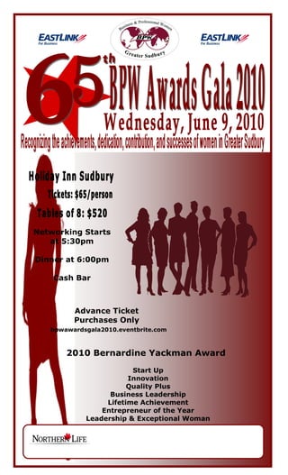 Networking Starts
   at 5:30pm

Dinner at 6:00pm

    Cash Bar



         Advance Ticket
         Purchases Only
   bpwawardsgala2010.eventbrite.com



       2010 Bernardine Yackman Award
                        Start Up
                       Innovation
                       Quality Plus
                  Business Leadership
                 Lifetime Achievement
                Entrepreneur of the Year
            Leadership & Exceptional Woman
 