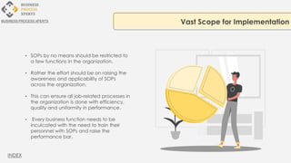 • SOPs by no means should be restricted to
a few functions in the organization.
• Rather the effort should be on raising the
awareness and applicability of SOPs
across the organization.
• This can ensure all job-related processes in
the organization is done with efficiency,
quality and uniformity in performance.
• Every business function needs to be
inculcated with the need to train their
personnel with SOPs and raise the
performance bar.
Vast Scope for Implementation
BUSINESS PROCESS XPERTS
INDEX
 