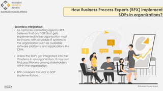 Seamless Integration:
• As a process consulting agency BPX
believes that any SOP that gets
implemented in the organization must
be in-sync with available IT systems in
the organization such as available
software platforms and applications like
CRM.
• Unless the SOPs get integrated into the
IT systems in an organization, it may not
find practitioners among stakeholders
within the organization.
• BPX considers this vital to SOP
implementation.
How Business Process Experts (BPX) implement
SOPs in organizations?
BUSINESS PROCESS XPERTS
INDEX
 