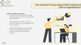 Implementable & Paperless:
• An exhaustive SOP might not really
serve the purpose if it is cumbersome
to implement.
• BPX during SOP creation, make it
practical enough to be implemented
on the ground.
• Further, BPX believes that the ideal
medium for implementing SOPs is
through online documentation
process.
How Business Process Experts (BPX) implement
SOPs in organizations?
BUSINESS PROCESS XPERTS
INDEX
 