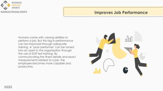 Humans come with varying abilities to
perform a job. But this lag in performance
can be improved through adequate
training. A ‘poor performer’ can be turned
into an asset to the organization through
the use of SOP led training. By
communicating the finest details and exact
measurements related to a job, the
employee becomes more capable and
productive.
Improves Job Performance
BUSINESS PROCESS XPERTS
INDEX
 