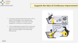 • Including experienced employees with in-
depth knowledge of the job process
during the creation of an SOP can be
integral to continuous improvement.
• Such employees through their continued
exposure to the job process are able to
gain valuable insights into improving
efficiencies.
Supports the Idea of Continuous Improvement
BUSINESS PROCESS XPERTS
INDEX
 