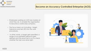 • Employees working an ACE are masters at
what they do, to enable the organization
to become a world-class company.
• The focus here is on including – target,
tolerance and test (3T) into the work
procedures.
• In other words, a target gets specified, a
range of acceptable tolerance gets
defined and the proof test is run to check
whether the task was done right.
Become an Accuracy Controlled Enterprise (ACE)
BUSINESS PROCESS XPERTS
INDEX
 