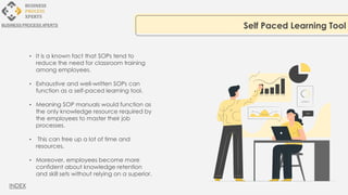• It is a known fact that SOPs tend to
reduce the need for classroom training
among employees.
• Exhaustive and well-written SOPs can
function as a self-paced learning tool.
• Meaning SOP manuals would function as
the only knowledge resource required by
the employees to master their job
processes.
• This can free up a lot of time and
resources.
• Moreover, employees become more
confident about knowledge retention
and skill sets without relying on a superior.
Self Paced Learning Tool
BUSINESS PROCESS XPERTS
INDEX
 