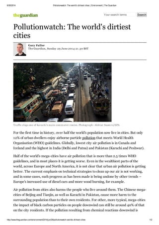 6/30/2014 Pollutionwatch: The world's dirtiest cities | Environment | The Guardian
http://www.theguardian.com/environment/2014/jun/29/pollutionwatch-worlds-dirtiest-cities 1/2
Your search terms Search
Traffic clogs one of Karachi's main commuter routes. Photograph: Akhtar Soomro/EPA
For the first time in history, over half the world's population now live in cities. But only
12% of urban dwellers enjoy airborne particle pollution that meets World Health
Organisation (WHO) guidelines. Globally, lowest city air pollution is in Canada and
Iceland and the highest in India (Delhi and Patna) and Pakistan (Karachi and Peshwar).
Half of the world's mega-cities have air pollution that is more than 2.5 times WHO
guidelines, and in most places it is getting worse. Even in the wealthiest parts of the
world, across Europe and North America, it is not clear that urban air pollution is getting
better. The current emphasis on technical strategies to clean up our air is not working,
and in some cases, such progress as has been made is being undone by other trends –
Europe's increased use of diesel cars and more wood burning, for example.
Air pollution from cities also harms the people who live around them. The Chinese mega-
cities of Beijing and Tianjin, as well as Karachi in Pakistan, cause more harm to the
surrounding population than to their own residents. For other, more typical, mega-cities
the impact of black carbon particles on people downwind can still be around 40% of that
on the city residents. If the pollution resulting from chemical reactions downwind is
Pollutionwatch: The world's dirtiest
cities
Gary Fuller
The Guardian, Sunday 29 June 201 4 21 .30 BST
 