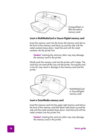 basics guide18
insert a MultiMediaCard or Secure Digital memory card
Insert the memory card into the lower left memory card slot so
the front of the memory card faces up and the side with the
metal contacts faces down. Insert the end with the metal
contacts into the printer first.
Caution! Inserting the card any other way may damage
the memory card or the printer.
Gently push the memory card into the printer until it stops. The
card may not insert all the way into the printer. Forcing the card
in too far may result in damage to the memory card and the
printer.
insert a SmartMedia memory card
Insert the memory card into the upper right memory card slot so
the front of the memory card (the black side) faces up and the
side with the metal contacts faces down. Insert the end with the
metal contacts into the printer first.
Caution! Inserting the card any other way may damage
the memory card or the printer.
CompactFlash or
IBM Microdrive
memory card
64MB
Ca
rd
MultiMediaCard
or SecureDigital
memory card
 