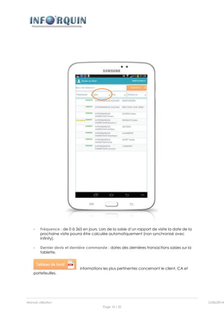 Manuel utilisation 12/06/2014l
Page 10 / 35
- Fréquence : de 0 à 365 en jours. Lors de la saisie d’un rapport de visite la date de la
prochaine visite pourra être calculée automatiquement (non synchronisé avec
Infinity).
- Dernier devis et dernière commande : dates des dernières transactions saisies sur la
tablette.
informations les plus pertinentes concernant le client, CA et
portefeuilles.
 