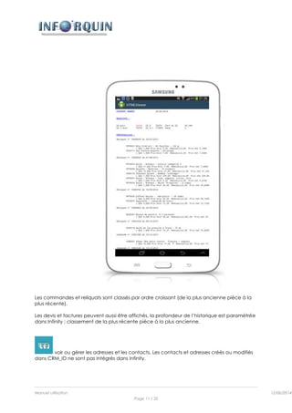 Manuel utilisation 12/06/2014l
Page 11 / 35
Les commandes et reliquats sont classés par ordre croissant (de la plus ancienne pièce à la
plus récente).
Les devis et factures peuvent aussi être affichés, la profondeur de l’historique est paramétrée
dans Infinity ; classement de la plus récente pièce à la plus ancienne.
voir ou gérer les adresses et les contacts. Les contacts et adresses créés ou modifiés
dans CRM_ID ne sont pas intégrés dans Infinity.
 
