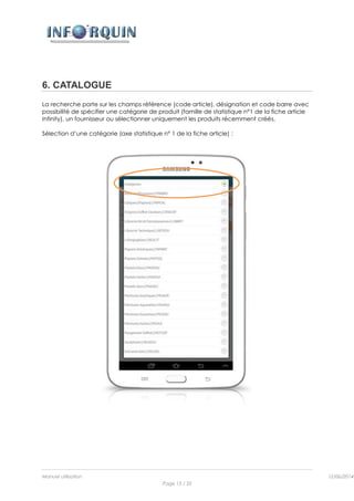 Manuel utilisation 12/06/2014l
Page 15 / 35
6. CATALOGUE
La recherche porte sur les champs référence (code article), désignation et code barre avec
possibilité de spécifier une catégorie de produit (famille de statistique n°1 de la fiche article
Infinity), un fournisseur ou sélectionner uniquement les produits récemment créés.
Sélection d’une catégorie (axe statistique n° 1 de la fiche article) :
 
